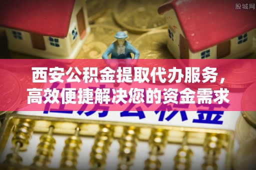 太和西安公积金提取代办服务，高效便捷解决您的资金需求