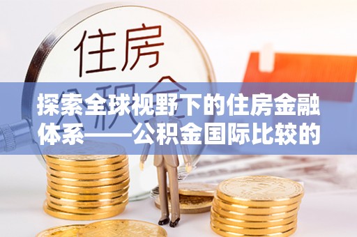 太和探索全球视野下的住房金融体系——公积金国际比较的深度解析