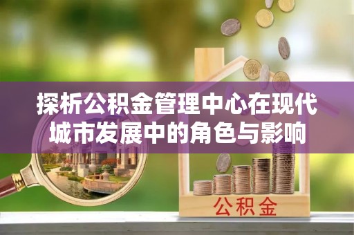 太和探析公积金管理中心在现代城市发展中的角色与影响