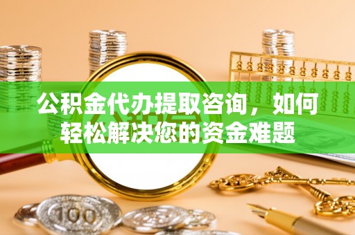 太和公积金代办提取咨询，如何轻松解决您的资金难题