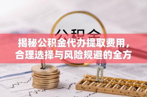 太和揭秘公积金代办提取费用，合理选择与风险规避的全方位解析