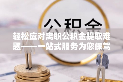 太和轻松应对离职公积金提取难题——一站式服务为您保驾护航