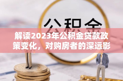 太和解读2023年公积金贷款政策变化，对购房者的深远影响