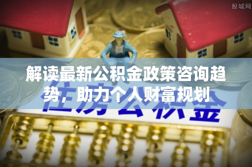 太和解读最新公积金政策咨询趋势，助力个人财富规划