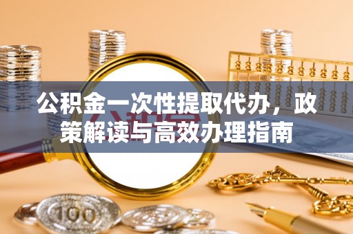 太和公积金一次性提取代办，政策解读与高效办理指南