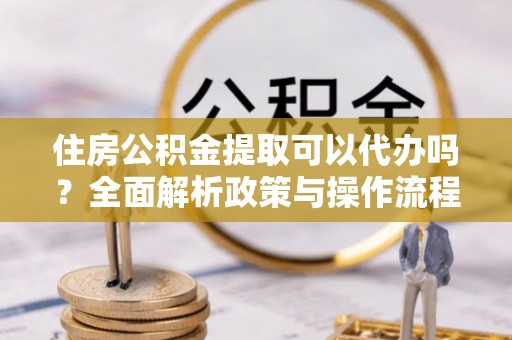 太和住房公积金提取可以代办吗？全面解析政策与操作流程