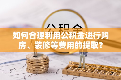 太和如何合理利用公积金进行购房、装修等费用的提取？