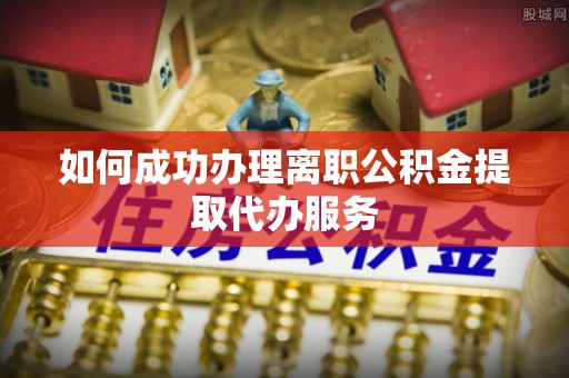 太和如何成功办理离职公积金提取代办服务